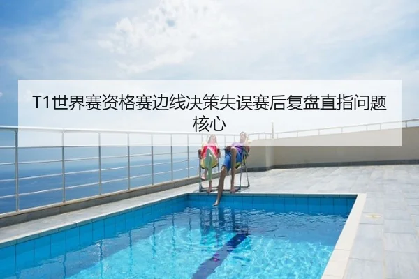 T1世界赛资格赛边线决策失误赛后复盘直指问题核心