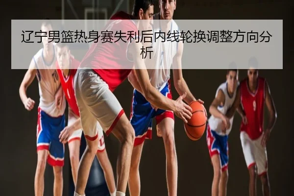 辽宁男篮热身赛失利后内线轮换调整方向分析