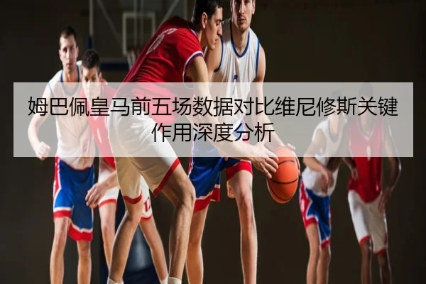 姆巴佩皇马前五场数据对比维尼修斯关键作用深度分析