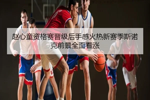 赵心童资格赛晋级后手感火热新赛季斯诺克前景全面看涨