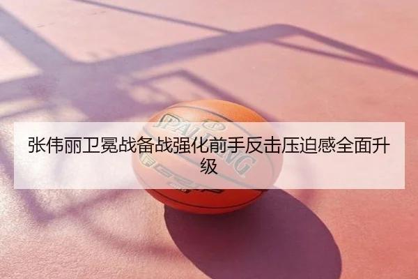 张伟丽卫冕战备战强化前手反击压迫感全面升级